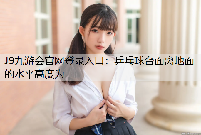 J9九游会官网登录入口：乒乓球台面离地面的水平高度为
